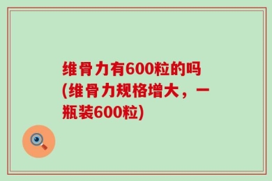 维骨力有600粒的吗(维骨力规格增大，一瓶装600粒)