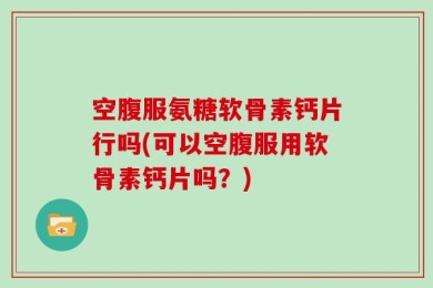 空腹服氨糖软骨素钙片行吗(可以空腹服用软骨素钙片吗？)