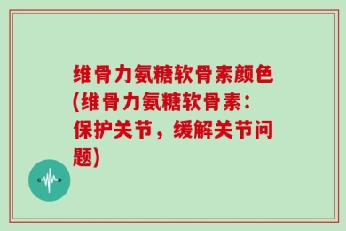 维骨力氨糖软骨素颜色(维骨力氨糖软骨素：保护关节，缓解关节问题)