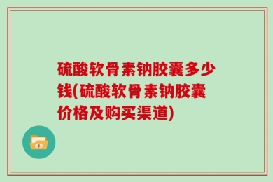 硫酸软骨素钠胶囊多少钱(硫酸软骨素钠胶囊价格及购买渠道)