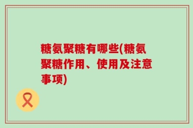 糖氨聚糖有哪些(糖氨聚糖作用、使用及注意事项)