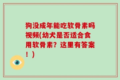 狗没成年能吃软骨素吗视频(幼犬是否适合食用软骨素？这里有答案！)