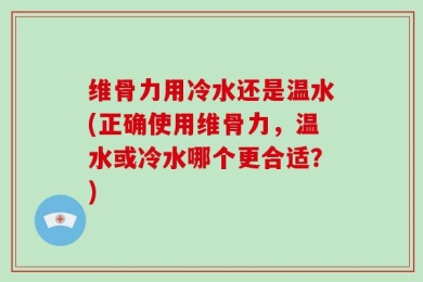 维骨力用冷水还是温水(正确使用维骨力，温水或冷水哪个更合适？)