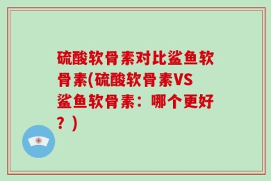 硫酸软骨素对比鲨鱼软骨素(硫酸软骨素VS鲨鱼软骨素：哪个更好？)