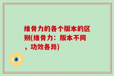 维骨力的各个版本的区别(维骨力：版本不同，功效各异)
