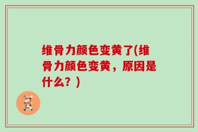 维骨力颜色变黄了(维骨力颜色变黄，原因是什么？)