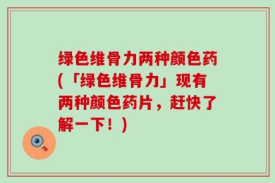 绿色维骨力两种颜色药(「绿色维骨力」现有两种颜色药片，赶快了解一下！)