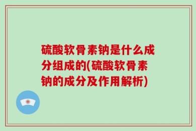 硫酸软骨素钠是什么成分组成的(硫酸软骨素钠的成分及作用解析)