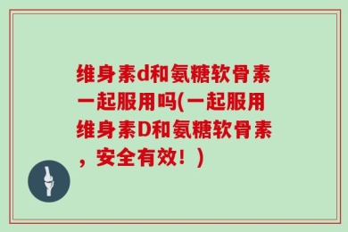维身素d和氨糖软骨素一起服用吗(一起服用维身素D和氨糖软骨素，安全有效！)
