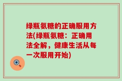 绿瓶氨糖的正确服用方法(绿瓶氨糖：正确用法全解，健康生活从每一次服用开始)