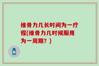 维骨力几长时间为一疗程(维骨力几时候服用为一周期？)