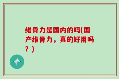 维骨力是国内的吗(国产维骨力，真的好用吗？)