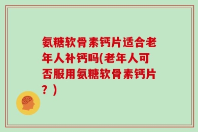 氨糖软骨素钙片适合老年人补钙吗(老年人可否服用氨糖软骨素钙片？)