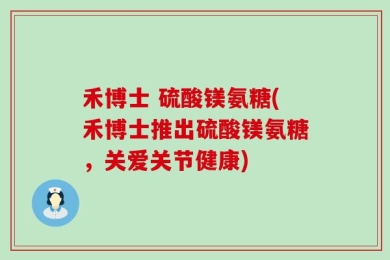 禾博士 硫酸镁氨糖(禾博士推出硫酸镁氨糖，关爱关节健康)