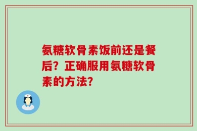 氨糖软骨素饭前还是餐后？正确服用氨糖软骨素的方法？