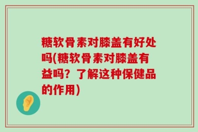 糖软骨素对膝盖有好处吗(糖软骨素对膝盖有益吗？了解这种保健品的作用)