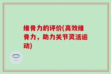 维骨力的评价(高效维骨力，助力关节灵活运动)