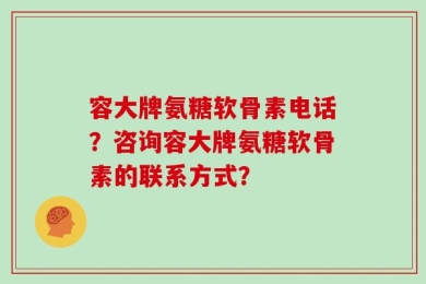 容大牌氨糖软骨素电话？咨询容大牌氨糖软骨素的联系方式？