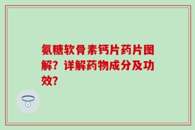 氨糖软骨素钙片药片图解？详解药物成分及功效？
