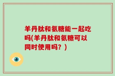 羊丹肽和氨糖能一起吃吗(羊丹肽和氨糖可以同时使用吗？)