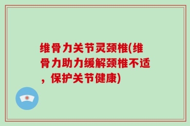 维骨力关节灵颈椎(维骨力助力缓解颈椎不适，保护关节健康)