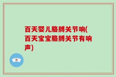百天婴儿胳膊关节响(百天宝宝胳膊关节有响声)