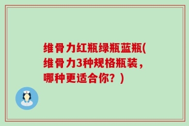 维骨力红瓶绿瓶蓝瓶(维骨力3种规格瓶装，哪种更适合你？)