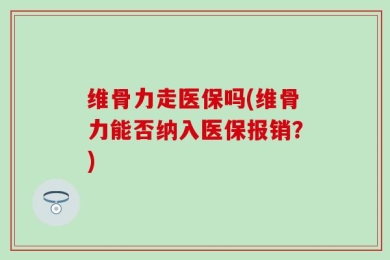 维骨力走医保吗(维骨力能否纳入医保报销？)