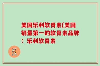 美国乐利软骨素(美国销量第一的软骨素品牌：乐利软骨素
