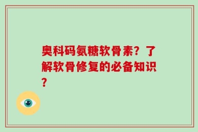 奥科码氨糖软骨素？了解软骨修复的必备知识？