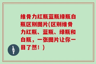 维骨力红瓶蓝瓶绿瓶白瓶区别图片(区别维骨力红瓶、蓝瓶、绿瓶和白瓶，一张图片让你一目了然！)