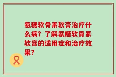 氨糖软骨素软膏治疗什么病？了解氨糖软骨素软膏的适用症和治疗效果？