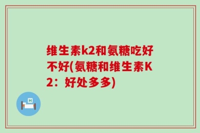 维生素k2和氨糖吃好不好(氨糖和维生素K2：好处多多)