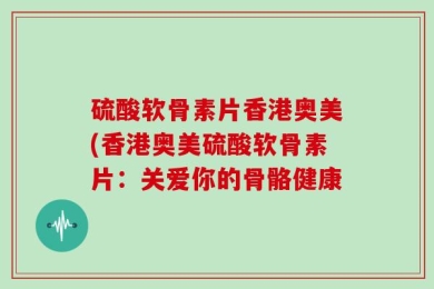 硫酸软骨素片香港奥美(香港奥美硫酸软骨素片：关爱你的骨骼健康