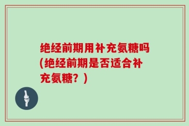 绝经前期用补充氨糖吗(绝经前期是否适合补充氨糖？)