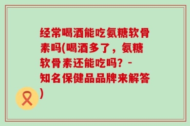 经常喝酒能吃氨糖软骨素吗(喝酒多了，氨糖软骨素还能吃吗？- 知名保健品品牌来解答)