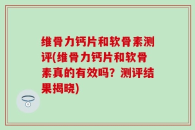 维骨力钙片和软骨素测评(维骨力钙片和软骨素真的有效吗？测评结果揭晓)