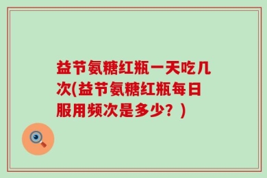 益节氨糖红瓶一天吃几次(益节氨糖红瓶每日服用频次是多少？)