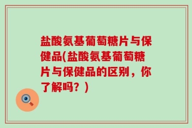 盐酸氨基葡萄糖片与保健品(盐酸氨基葡萄糖片与保健品的区别，你了解吗？)