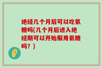 绝经几个月后可以吃氨糖吗(几个月后进入绝经期可以开始服用氨糖吗？)