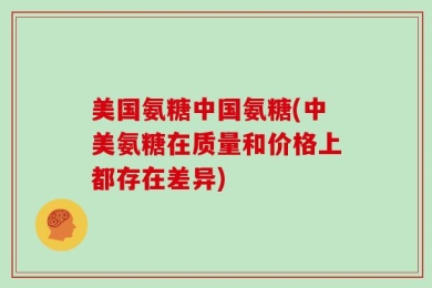 美国氨糖中国氨糖(中美氨糖在质量和价格上都存在差异)