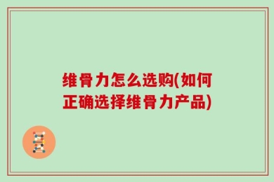 维骨力怎么选购(如何正确选择维骨力产品)