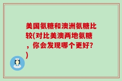 美国氨糖和澳洲氨糖比较(对比美澳两地氨糖，你会发现哪个更好？)