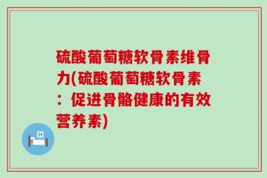 硫酸葡萄糖软骨素维骨力(硫酸葡萄糖软骨素：促进骨骼健康的有效营养素)