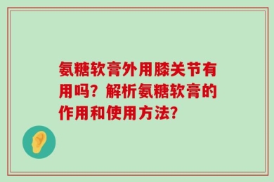 氨糖软膏外用膝关节有用吗？解析氨糖软膏的作用和使用方法？