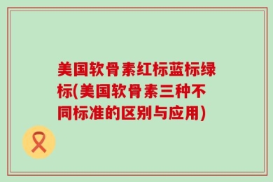美国软骨素红标蓝标绿标(美国软骨素三种不同标准的区别与应用)