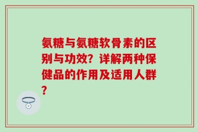 氨糖与氨糖软骨素的区别与功效？详解两种保健品的作用及适用人群？