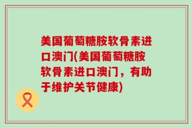 美国葡萄糖胺软骨素进口澳门(美国葡萄糖胺软骨素进口澳门，有助于维护关节健康)