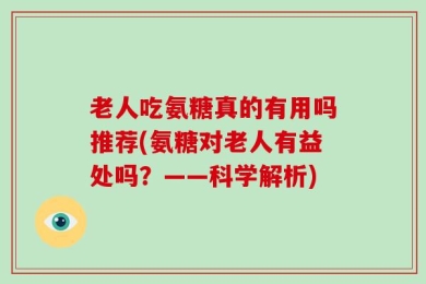 老人吃氨糖真的有用吗推荐(氨糖对老人有益处吗？——科学解析)