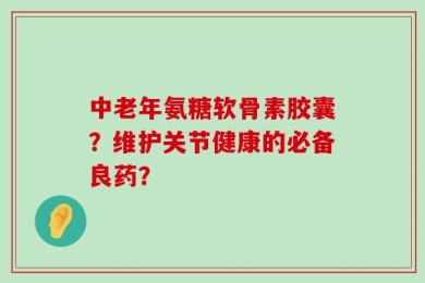 中老年氨糖软骨素胶囊？维护关节健康的必备良药？